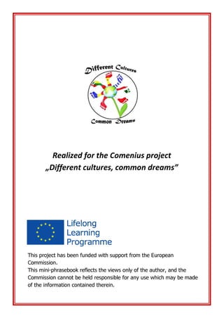 Realized for the Comenius project
„Different cultures, common dreams”
This project has been funded with support from the European
Commission.
This mini-phrasebook reflects the views only of the author, and the
Commission cannot be held responsible for any use which may be made
of the information contained therein.
 