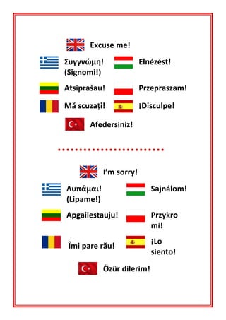 Excuse me!
Συγγνώμη!
(Signomi!)
Elnézést!
Atsiprašau! Przepraszam!
Mă scuzaţi! ¡Disculpe!
Afedersiniz!
I’m sorry!
Λυπάμαι!
(Lipame!)
Sajnálom!
Apgailestauju! Przykro
mi!
Îmi pare rău!
¡Lo
siento!
Özür dilerim!
 