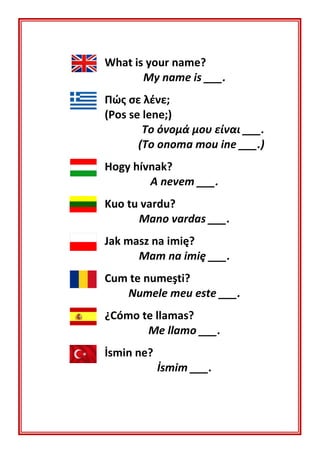 What is your name?
My name is ___.
Πώς σε λένε;
(Pos se lene;)
Το όνομά μου είναι ___.
(To onoma mou ine ___.)
Hogy hívnak?
A nevem ___.
Kuo tu vardu?
Mano vardas ___.
Jak masz na imię?
Mam na imię ___.
Cum te numeşti?
Numele meu este ___.
¿Cómo te llamas?
Me llamo ___.
İsmin ne?
İsmim ___.
 