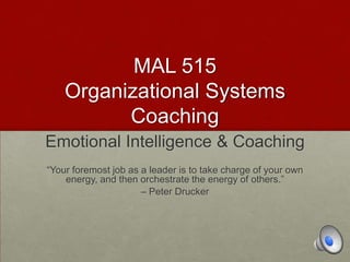 MAL 515
Organizational Systems
Coaching
Emotional Intelligence & Coaching
“Your foremost job as a leader is to take charge of your own
energy, and then orchestrate the energy of others.”
– Peter Drucker
 