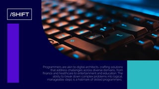 /SHIFT
Programmers are akin to digital architects, crafting solutions
that address challenges across diverse domains, from
ﬁnance and healthcare to entertainment and education. The
ability to break down complex problems into logical,
manageable steps is a hallmark of skilled programmers.
 