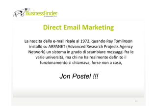 Direct Email Marketing
La nascita della e-mail risale al 1972, quando Ray Tomlinson
   installò su ARPANET (Advanced Research Projects Agency
  Network) un sistema in grado di scambiare messaggi fra le
       varie università, ma chi ne ha realmente definito il
          funzionamento si chiamava, forse non a caso,


                   Jon Postel !!!


                                                               11
 