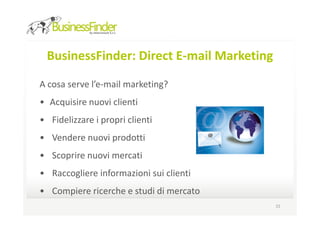 BusinessFinder: Direct E-mail Marketing

A cosa serve l’e-mail marketing?
• Acquisire nuovi clienti
• Fidelizzare i propri clienti
• Vendere nuovi prodotti
• Scoprire nuovi mercati
• Raccogliere informazioni sui clienti
• Compiere ricerche e studi di mercato
                                           15
 