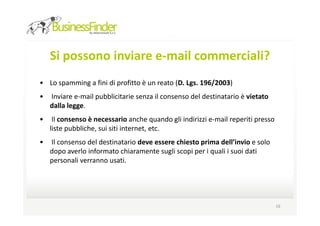Si possono inviare e-mail commerciali?
• Lo spamming a fini di profitto è un reato (D. Lgs. 196/2003)
•   Inviare e-mail pubblicitarie senza il consenso del destinatario è vietato
    dalla legge.
•    Il consenso è necessario anche quando gli indirizzi e-mail reperiti presso
    liste pubbliche, sui siti internet, etc.
•   Il consenso del destinatario deve essere chiesto prima dell’invio e solo
    dopo averlo informato chiaramente sugli scopi per i quali i suoi dati
    personali verranno usati.




                                                                                  16
 