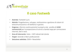 Il caso Fastweb
• Azienda: Fastweb S.p.A.
• Attività: Progettazione, sviluppo, realizzazione e gestione di sistemi di
  telecomunicazione e di telefonia in genere.
• Esigenza: rifornire continuamente la propria rete vendita di LEAD
  commerciali per la proposizione di servizi a banda larga per connessione
  internet, dati e voce.
• Area di intervento: Italia – CAP indicati dal cliente
• Target: Aziende e liberi professionisti
• Soluzione adottata: DEM + Newsletter




                                                                              19
 
