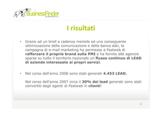 I risultati
•   Grazie ad un brief a cadenza mensile ed una conseguente
    ottimizzazione della comunicazione e della banca dati, la
    campagna di e-mail marketing ha permesso a Fastweb di
    rafforzare il proprio brand sulla PMI e ha fornito alle agenzie
    sparse su tutto il territorio nazionale un flusso continuo di LEAD
    di aziende interessate ai propri servizi.


•   Nel corso dell’anno 2008 sono stati generati 4.453 LEAD.

    Nel corso dell’anno 2007 circa il 30% dei lead generati sono stati
    convertiti dagli agenti di Fastweb in clienti!




                                                                    22
 