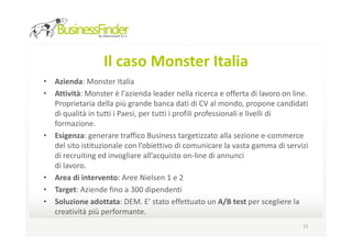 Il caso Monster Italia
• Azienda: Monster Italia
• Attività: Monster è l'azienda leader nella ricerca e offerta di lavoro on line.
  Proprietaria della più grande banca dati di CV al mondo, propone candidati
  di qualità in tutti i Paesi, per tutti i profili professionali e livelli di
  formazione.
• Esigenza: generare traffico Business targetizzato alla sezione e-commerce
  del sito istituzionale con l’obiettivo di comunicare la vasta gamma di servizi
  di recruiting ed invogliare all’acquisto on-line di annunci
  di lavoro.
• Area di intervento: Aree Nielsen 1 e 2
• Target: Aziende fino a 300 dipendenti
• Soluzione adottata: DEM. E’ stato effettuato un A/B test per scegliere la
  creatività più performante.
                                                                               23
 