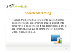 Search Marketing
• Il Search Marketing ha esattamente questa finalità:
  permettere a chi sta cercando proprio quel cliente
  di trovarlo, e permettergli di rendersi visibile a chi lo
  sta cercando, ovunque lo cerchi (motori di ricerca,
  video, maps, mobile…).




                                                         29
 