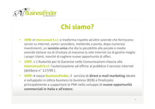 Chi siamo?
•   1998 -> Interconsult S.r.l. si trasforma rispetto ad altre aziende che forniscono
    servizi su internet, come i providers, mettendo a punto, dopo numerosi
    investimenti, un servizio unico che dia la possibilità alle piccole e medie
    aziende italiane sia di sfruttare al massimo la rete Internet sia di gestire meglio
    i propri clienti, nonché di cogliere nuove opportunità di affari.
• 1999 -> L'Autorità per le Garanzie nelle Comunicazioni rilascia alla
  Interconsult S.r.l. l'autorizzazione ad offrire al pubblico il servizio internet
  (delibera n° 117/99 ).
• 1999 -> nasce BusinessFinder, il servizio di direct e-mail marketing ideato
  e sviluppato in ottica business to business (B2B) e finalizzato
  principalmente a supportare le PMI nello sviluppo di nuove opportunità
  commerciali in Italia e all’estero.

                                                                                      3
 