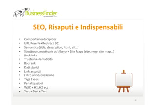 SEO, Risaputi e Indispensabili
•   Comportamento Spider
•   URL Rewrite+Redirect 301
•   Semantica (title, description, html, alt…)
•   Struttura concettuale ad albero + Site Maps (site, news site map…)
•   Backlinks
•   Trustrank+Tematicità
•   Badrank
•   Dati storici
•   Link assoluti
•   Filtro antiduplicazione
•   Tags Excess
•   Penalizzazioni
•   W3C + H1, H2 ecc
•   Test + Test + Test

                                                                         30
 