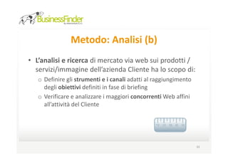 Metodo: Analisi (b)
• L’analisi e ricerca di mercato via web sui prodotti /
  servizi/immagine dell’azienda Cliente ha lo scopo di:
   o Definire gli strumenti e i canali adatti al raggiungimento
     degli obiettivi definiti in fase di briefing
   o Verificare e analizzare i maggiori concorrenti Web affini
     all’attività del Cliente




                                                                  33
 