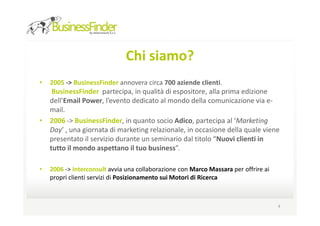 Chi siamo?
•   2005 -> BusinessFinder annovera circa 700 aziende clienti.
   BusinessFinder partecipa, in qualità di espositore, alla prima edizione
  dell’Email Power, l’evento dedicato al mondo della comunicazione via e-
  mail.
• 2006 -> BusinessFinder, in quanto socio Adico, partecipa al ‘Marketing
  Day’ , una giornata di marketing relazionale, in occasione della quale viene
  presentato il servizio durante un seminario dal titolo “Nuovi clienti in
  tutto il mondo aspettano il tuo business”.

•   2006 -> Interconsult avvia una collaborazione con Marco Massara per offrire ai
    propri clienti servizi di Posizionamento sui Motori di Ricerca



                                                                                     4
 
