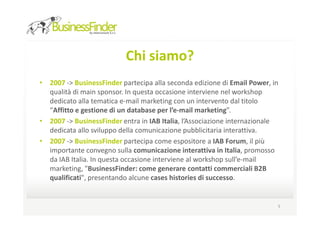 Chi siamo?
• 2007 -> BusinessFinder partecipa alla seconda edizione di Email Power, in
  qualità di main sponsor. In questa occasione interviene nel workshop
  dedicato alla tematica e-mail marketing con un intervento dal titolo
  “Affitto e gestione di un database per l’e-mail marketing”.
• 2007 -> BusinessFinder entra in IAB Italia, l’Associazione internazionale
  dedicata allo sviluppo della comunicazione pubblicitaria interattiva.
• 2007 -> BusinessFinder partecipa come espositore a IAB Forum, il più
  importante convegno sulla comunicazione interattiva in Italia, promosso
  da IAB Italia. In questa occasione interviene al workshop sull’e-mail
  marketing, "BusinessFinder: come generare contatti commerciali B2B
  qualificati", presentando alcune cases histories di successo.


                                                                          5
 