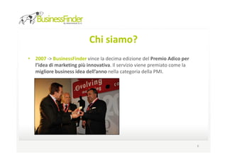 Chi siamo?
• 2007 -> BusinessFinder vince la decima edizione del Premio Adico per
  l’idea di marketing più innovativa. Il servizio viene premiato come la
  migliore business idea dell’anno nella categoria della PMI.




                                                                           6
 