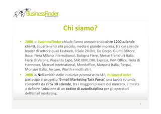 Chi siamo?
• 2008 -> BusinessFinder chiude l’anno annoverando oltre 1200 aziende
  clienti, appartenenti alla piccola, media e grande impresa, tra cui aziende
  leader di settore quali Fastweb, Il Sole 24 Ore, De Cecco, Giunti Editore,
  Bose, Fiera Milano International, Bologna Fiere, Messe Frankfurt Italia,
  Fiere di Verona, Piacenza Expo, SAP, IBM, DHL Express, IVM Office, Fiera di
  Hannover, Mercuri International, Mondoffice, Marposs Italia, Paypal,
  Monster Italia, Fercam, Wurth e molti altri.
• 2008 -> Nell’ambito delle iniziative promosse da IAB, BusinessFinder
  partecipa al progetto ‘E-mail Marketing Task Force’, una tavola rotonda
  composta da circa 30 aziende, tra i maggiori players del mercato, e mirata
  a definire l’adozione di un codice di autodisciplina per gli operatori
  dell’email marketing.

                                                                            7
 