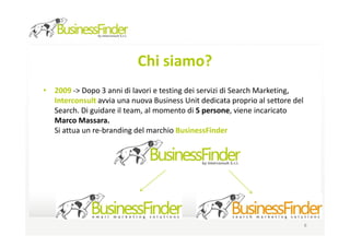 Chi siamo?
• 2009 -> Dopo 3 anni di lavori e testing dei servizi di Search Marketing,
  Interconsult avvia una nuova Business Unit dedicata proprio al settore del
  Search. Di guidare il team, al momento di 5 persone, viene incaricato
  Marco Massara.
  Si attua un re-branding del marchio BusinessFinder




                                                                               8
 