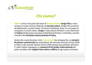 Chi siamo?
• 2009 -> Entra a far parte del team di BusinessFinder Sergio Pilu e viene
  avviata la nuova sezione dedicata al mercato estero. Sergio Pilu proviene
  da Addressvitt, società leader nel direct marketing, dove si è occupato di
  sviluppare il canale estero. Sergio è stato board member e vice-chairmain
  di Fedma (Federazione Europea di Marketing Diretto e Indiretto), nonché
  membro del Comitato Interassociativo Privacy.

   Grazie alla nuova Business Unit, Interconsult sta sviluppando un network
   di partner commerciali per permettere alle aziende straniere di fare DEM
   in Italia e alle aziende italiane di fare DEM sempre più profilate all’estero.
   E’ stato inoltre sviluppato un network di list broker internazionali per
   poter accedere alle migliori liste online e offline di ogni paese straniero.



                                                                                    9
 