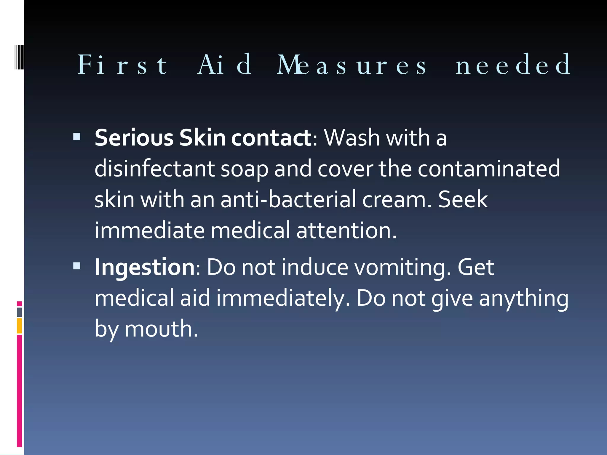 Serious Skin contact : Wash with a disinfectant soap and cover the contaminated skin with an anti-bacterial cream. Seek immediate medical attention. Ingestion : Do not induce vomiting. Get medical aid immediately. Do not give anything by mouth.  First Aid Measures needed 
