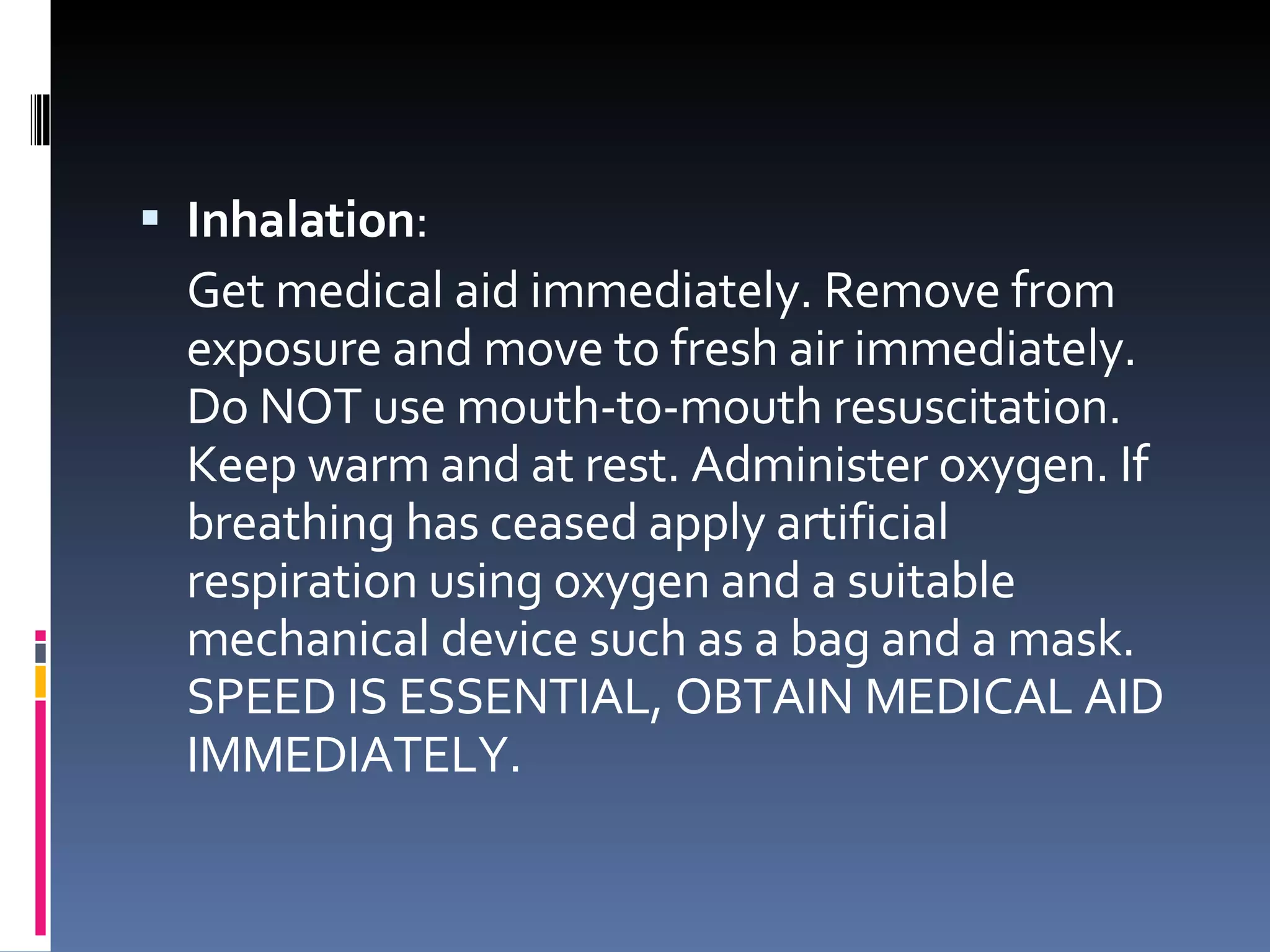 Inhalation :  Get medical aid immediately. Remove from exposure and move to fresh air immediately. Do NOT use mouth-to-mouth resuscitation. Keep warm and at rest. Administer oxygen. If breathing has ceased apply artificial respiration using oxygen and a suitable mechanical device such as a bag and a mask. SPEED IS ESSENTIAL, OBTAIN MEDICAL AID IMMEDIATELY.  