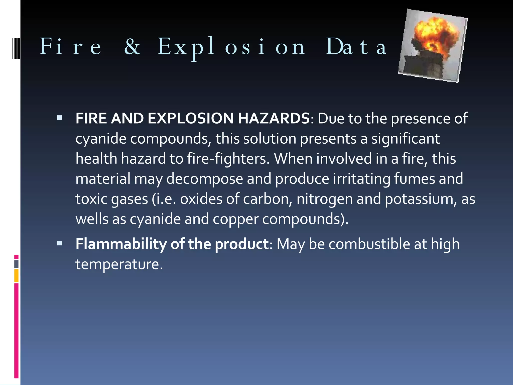 Fire & Explosion Data FIRE AND EXPLOSION HAZARDS : Due to the presence of cyanide compounds, this solution presents a significant health hazard to fire-fighters. When involved in a fire, this material may decompose and produce irritating fumes and toxic gases (i.e. oxides of carbon, nitrogen and potassium, as wells as cyanide and copper compounds). Flammability of the product : May be combustible at high temperature. 