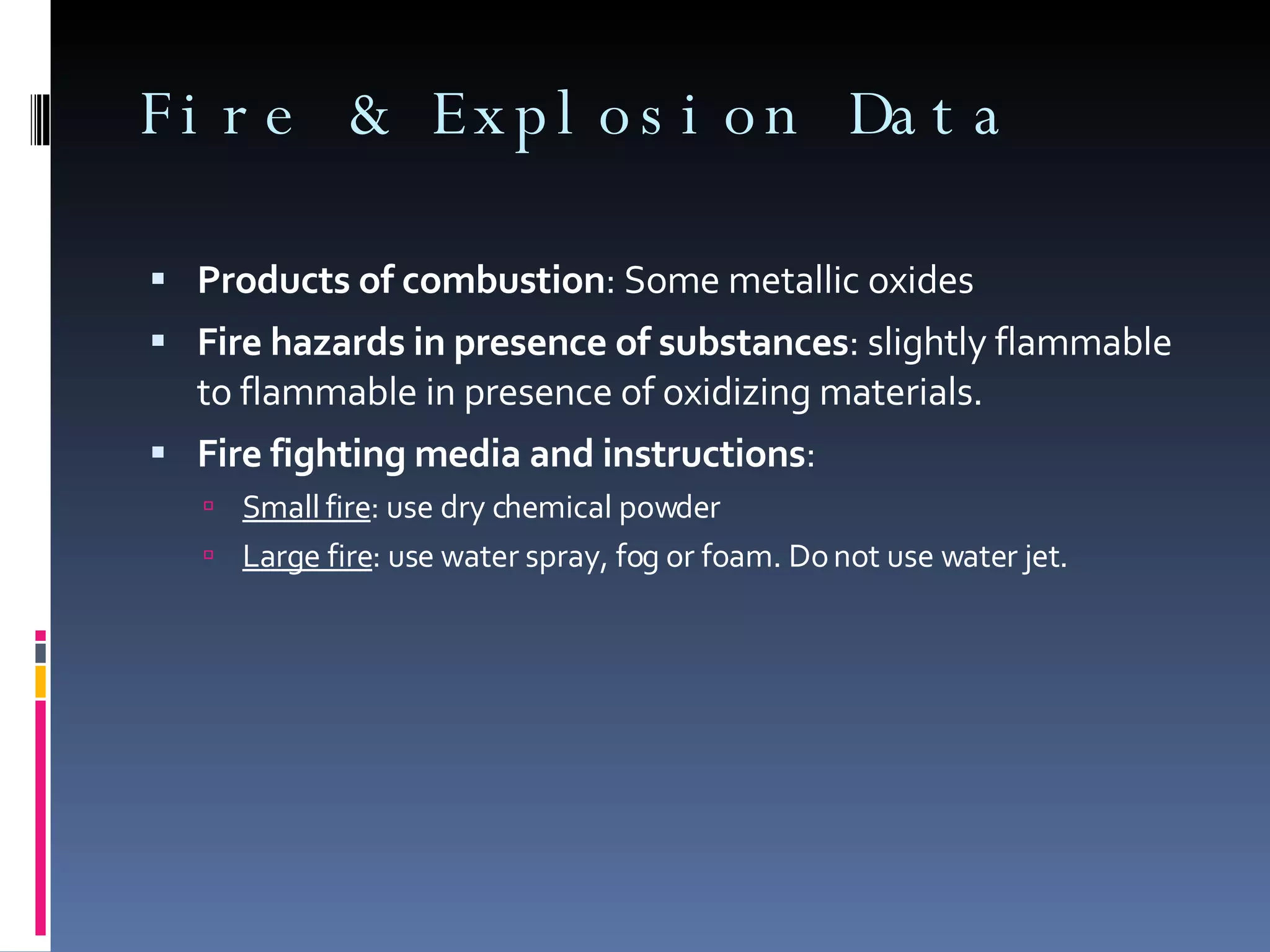 Products of combustion : Some metallic oxides Fire hazards in presence of substances : slightly flammable to flammable in presence of oxidizing materials. Fire fighting media and instructions : Small fire : use dry chemical powder Large fire : use water spray, fog or foam. Do not use water jet. Fire & Explosion Data 