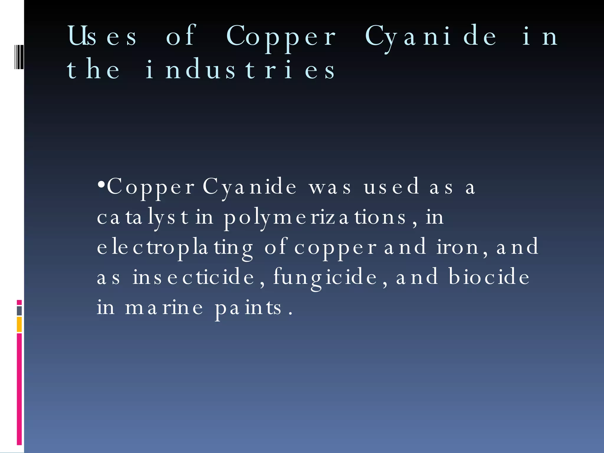 Uses of Copper Cyanide in the industries Copper Cyanide was used as a catalyst in polymerizations, in electroplating of copper and iron, and as insecticide, fungicide, and biocide in marine paints. 