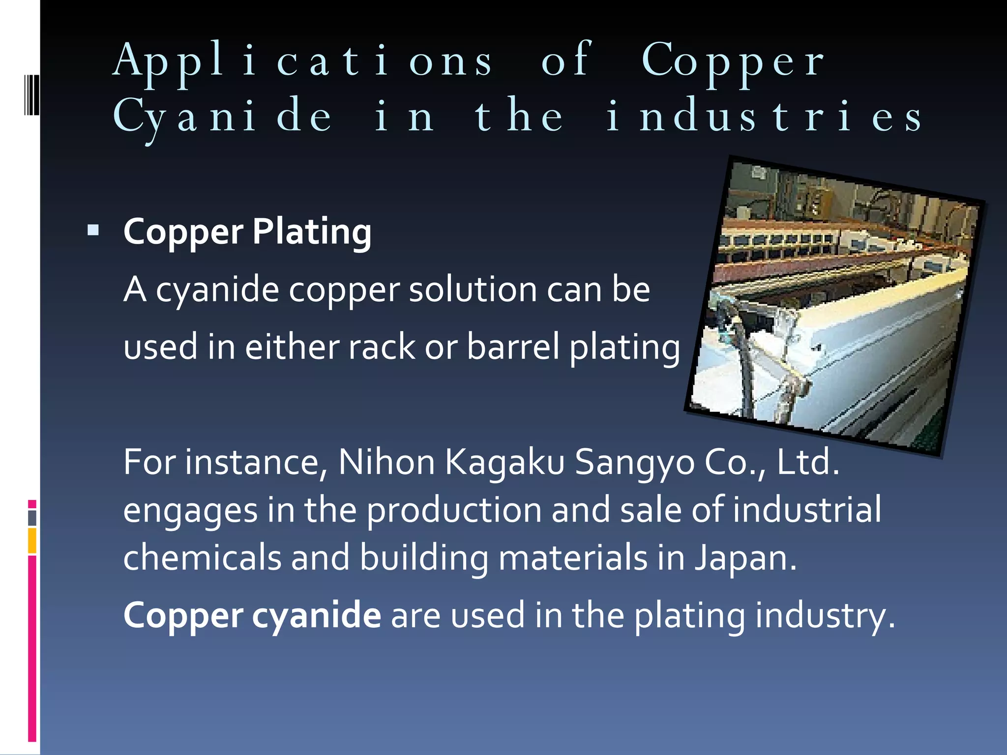 Applications of Copper Cyanide in the industries Copper Plating A cyanide copper solution can be  used in either rack or barrel plating For instance, Nihon Kagaku Sangyo Co., Ltd. engages in the production and sale of industrial chemicals and building materials in Japan.  Copper cyanide  are used in the plating industry. 