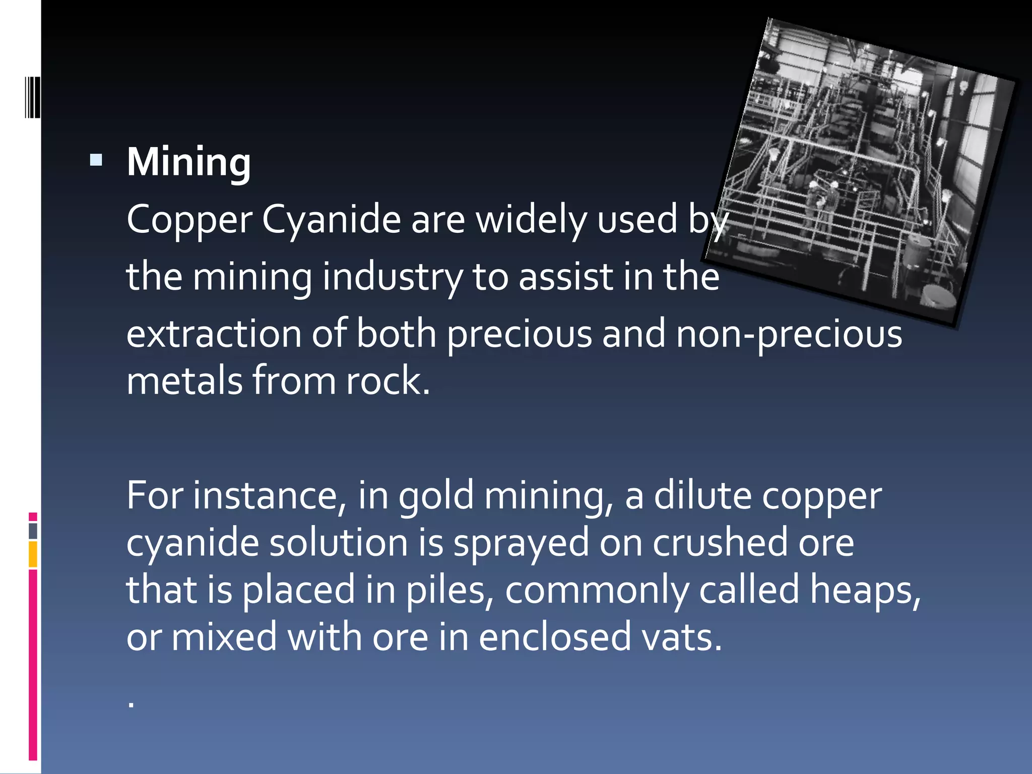 Mining Copper Cyanide are widely used by  the mining industry to assist in the  extraction of both precious and non-precious metals from rock. For instance, in gold mining, a dilute copper cyanide solution is sprayed on crushed ore that is placed in piles, commonly called heaps, or mixed with ore in enclosed vats.  .  