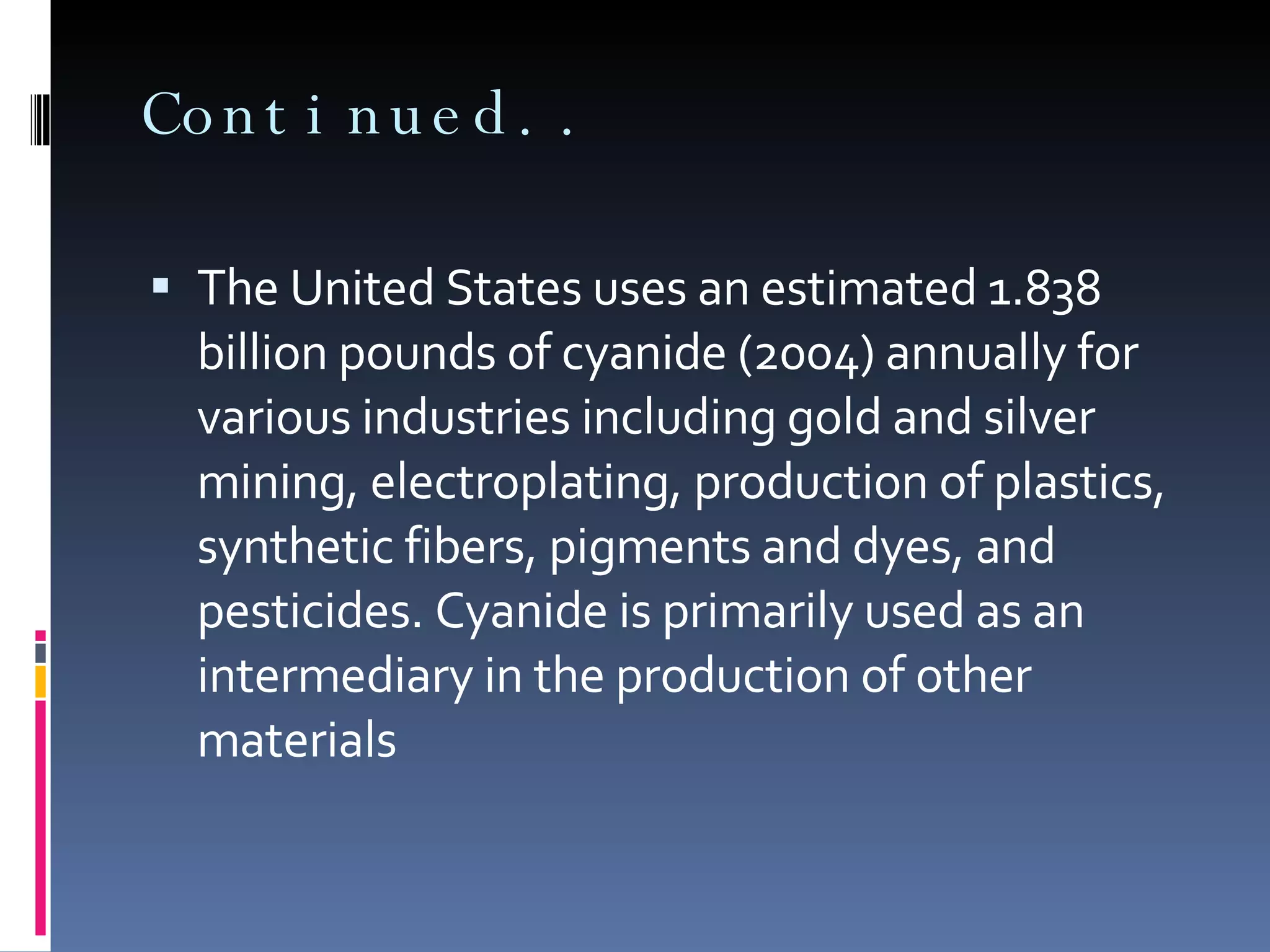 Continued.. The United States uses an estimated 1.838 billion pounds of cyanide (2004) annually for various industries including gold and silver mining, electroplating, production of plastics, synthetic fibers, pigments and dyes, and pesticides. Cyanide is primarily used as an intermediary in the production of other materials 