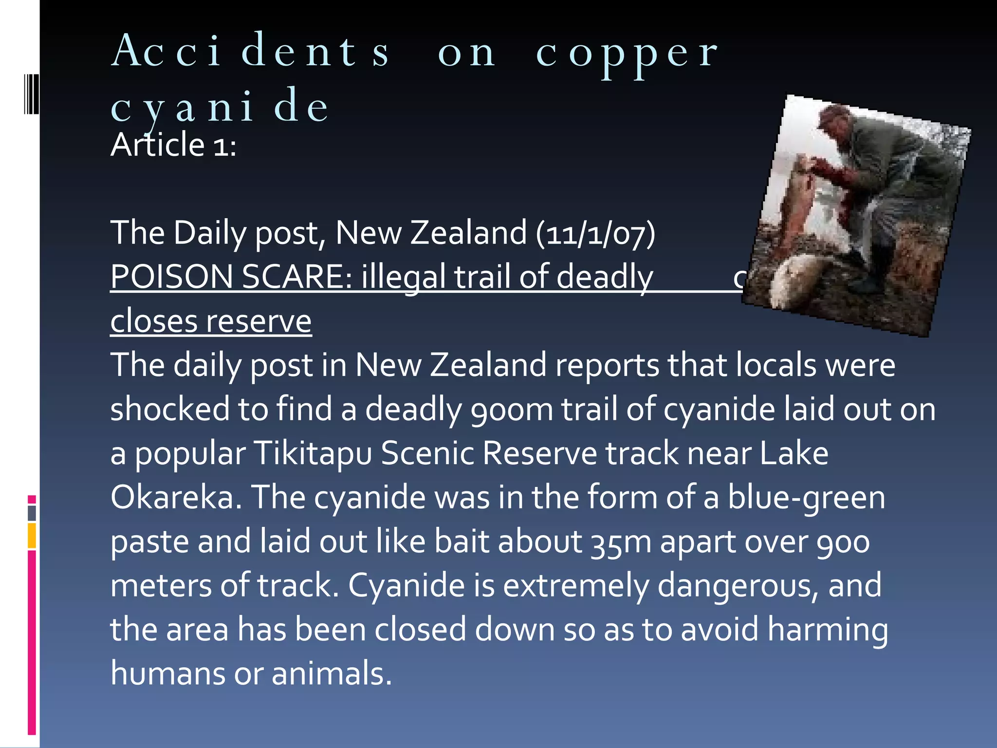 Accidents on copper cyanide Article 1:  The Daily post, New Zealand (11/1/07) POISON SCARE: illegal trail of deadly  cyanide closes reserve The daily post in New Zealand reports that locals were shocked to find a deadly 900m trail of cyanide laid out on a popular Tikitapu Scenic Reserve track near Lake Okareka. The cyanide was in the form of a blue-green paste and laid out like bait about 35m apart over 900 meters of track. Cyanide is extremely dangerous, and the area has been closed down so as to avoid harming humans or animals. 