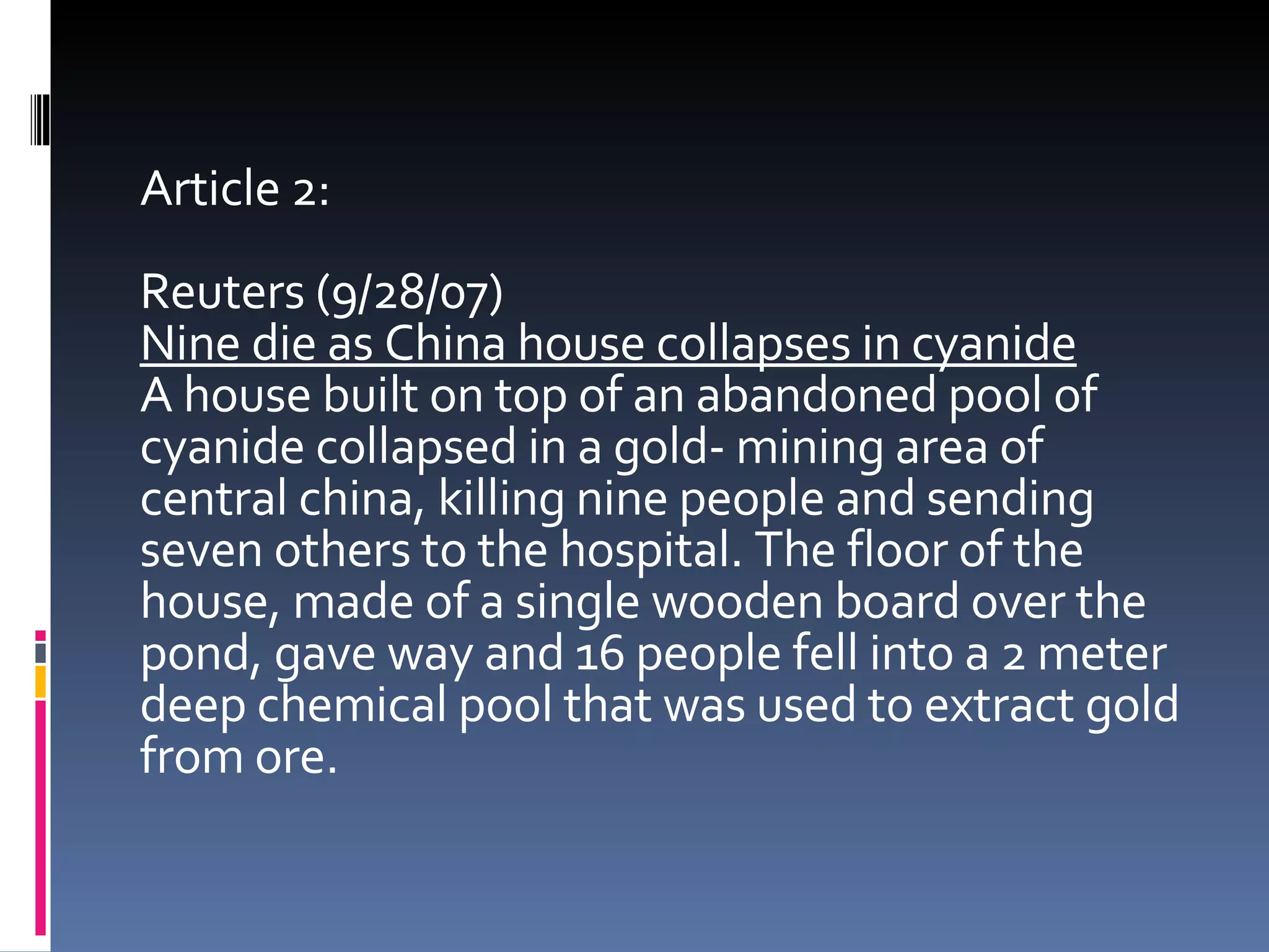 Article 2: Reuters (9/28/07)  Nine die as China house collapses in cyanide A house built on top of an abandoned pool of cyanide collapsed in a gold- mining area of central china, killing nine people and sending seven others to the hospital. The floor of the house, made of a single wooden board over the pond, gave way and 16 people fell into a 2 meter deep chemical pool that was used to extract gold from ore.  