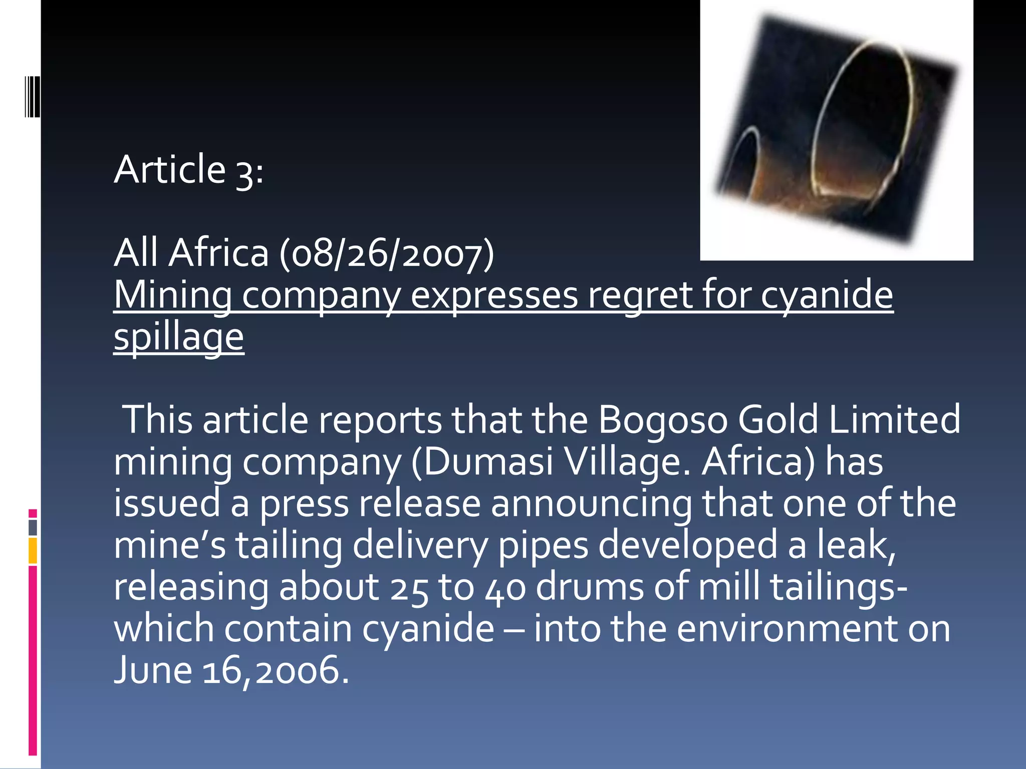 Article 3: All Africa (08/26/2007) Mining company expresses regret for cyanide spillage This article reports that the Bogoso Gold Limited mining company (Dumasi Village. Africa) has issued a press release announcing that one of the mine’s tailing delivery pipes developed a leak, releasing about 25 to 40 drums of mill tailings- which contain cyanide – into the environment on June 16,2006. 