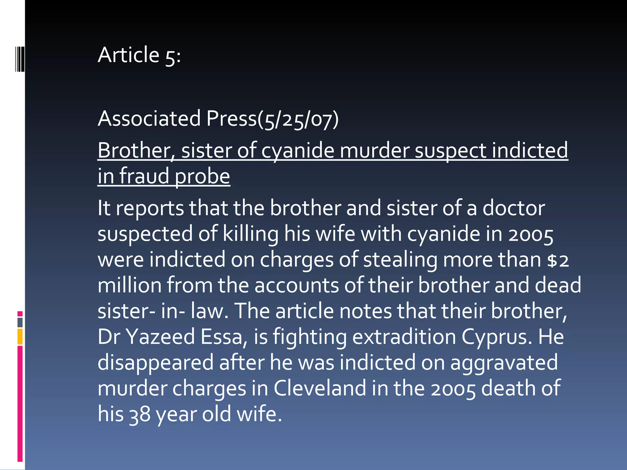 Article 5: Associated Press(5/25/07) Brother, sister of cyanide murder suspect indicted in fraud probe It reports that the brother and sister of a doctor suspected of killing his wife with cyanide in 2005 were indicted on charges of stealing more than $2 million from the accounts of their brother and dead sister- in- law. The article notes that their brother, Dr Yazeed Essa, is fighting extradition Cyprus. He disappeared after he was indicted on aggravated murder charges in Cleveland in the 2005 death of his 38 year old wife.  