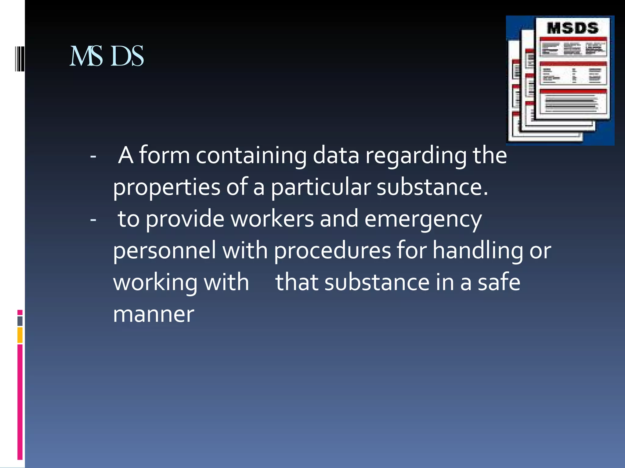 MSDS A form containing data regarding the properties of a particular substance.  to provide workers and emergency personnel with procedures for handling or working with  that substance in a safe manner 