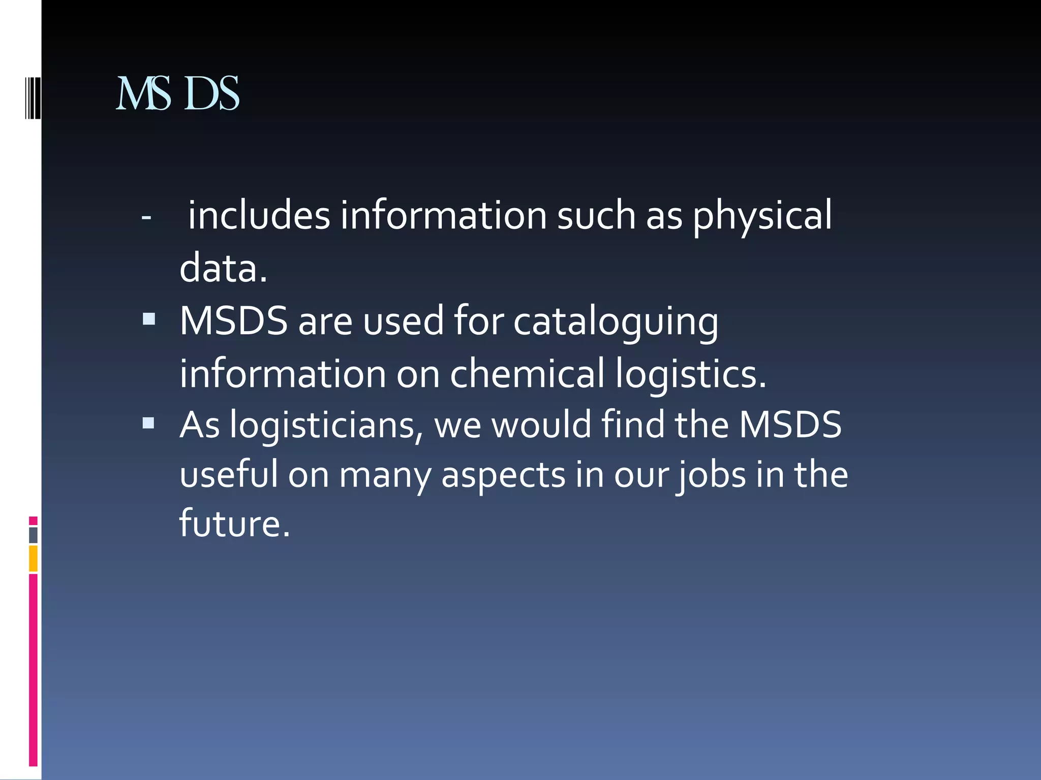 includes information such as physical data.  MSDS are used for cataloguing information on chemical logistics.  As logisticians, we would find the MSDS useful on many aspects in our jobs in the future. MSDS 