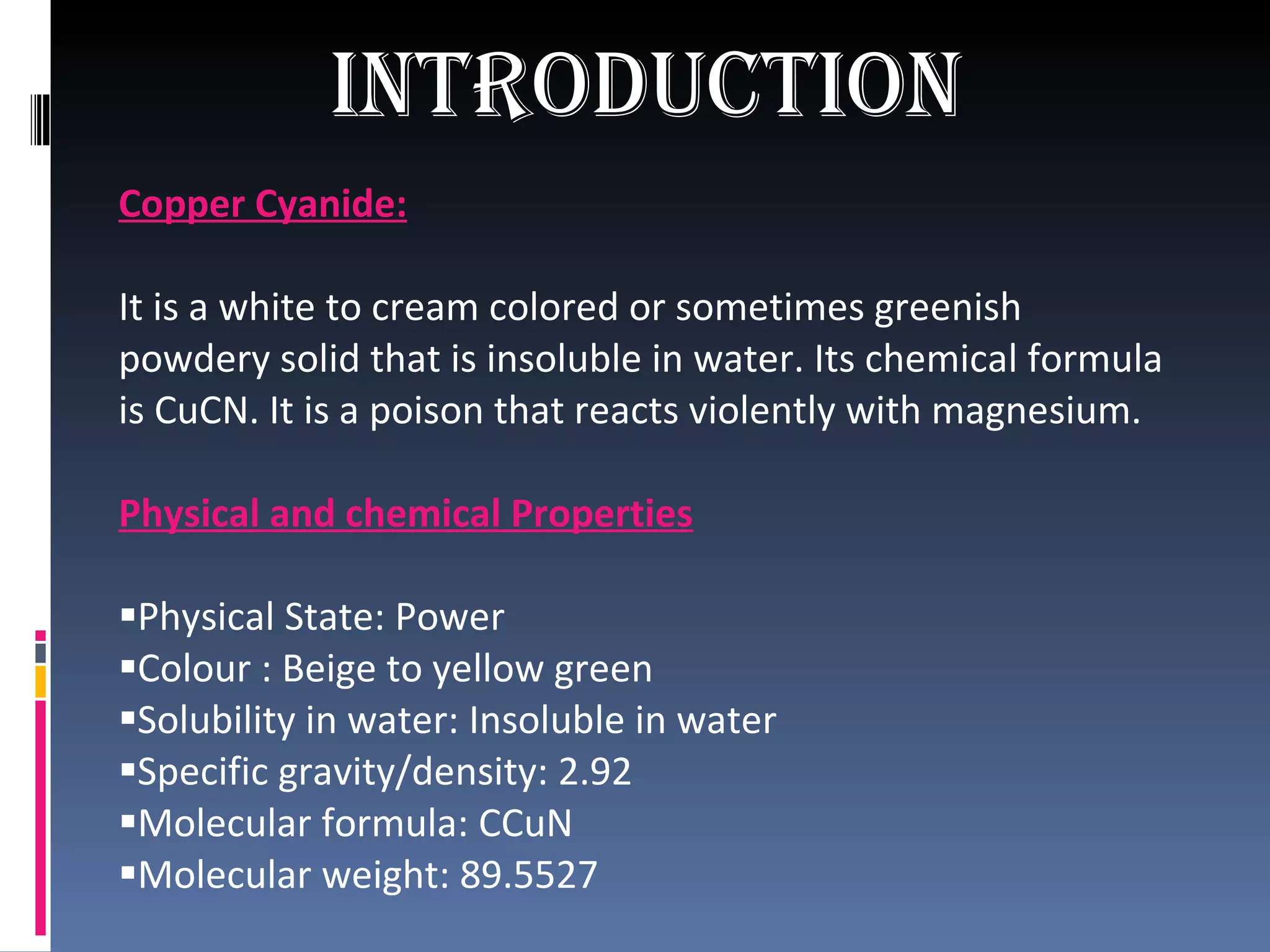 Introduction   Copper Cyanide: It is a white to cream colored or sometimes greenish powdery solid that is insoluble in water. Its chemical formula is CuCN. It is a poison that reacts violently with magnesium.  Physical and chemical Properties Physical State: Power Colour : Beige to yellow green Solubility in water: Insoluble in water Specific gravity/density: 2.92 Molecular formula: CCuN Molecular weight: 89.5527 