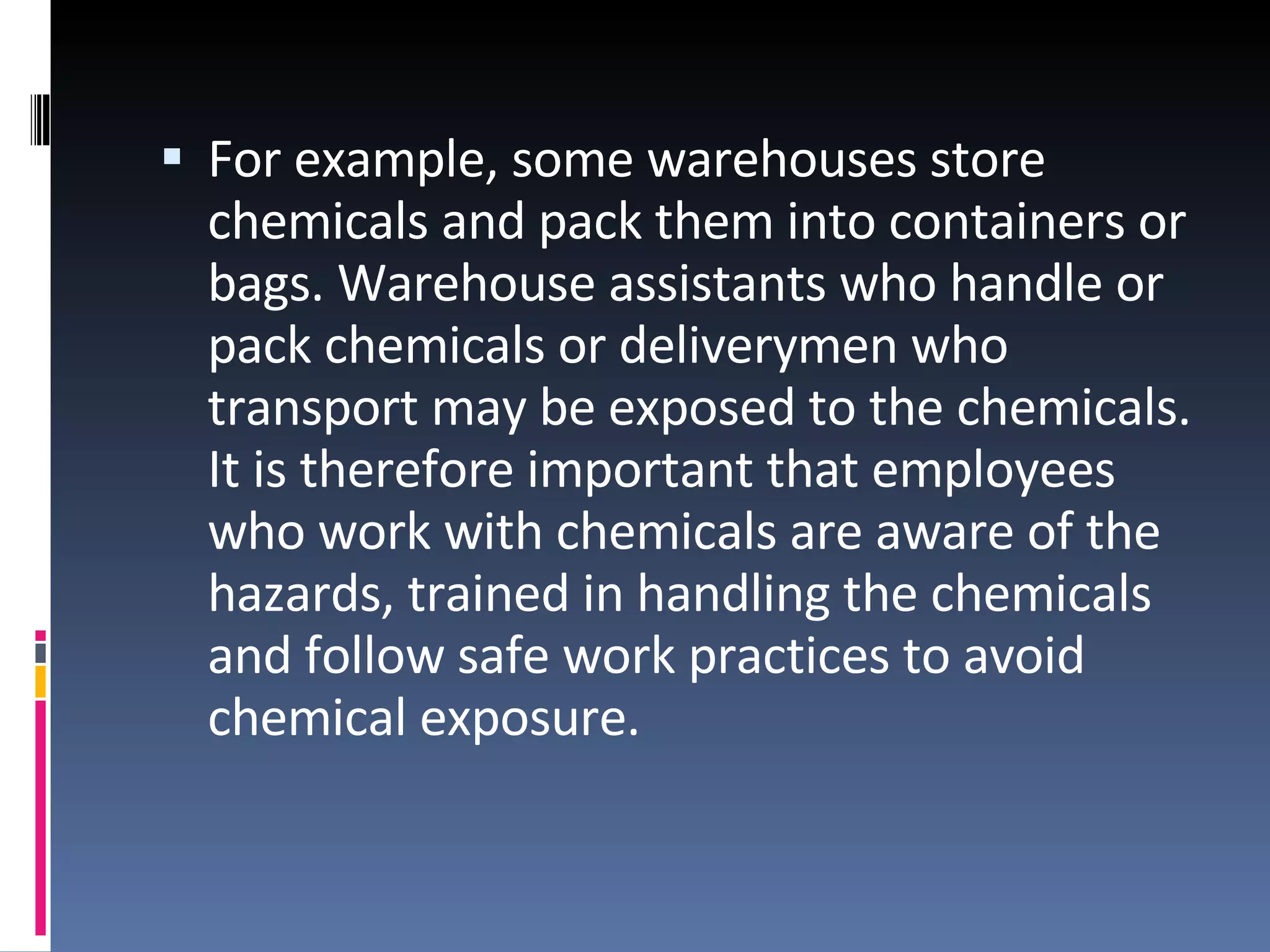 For example, some warehouses store chemicals and pack them into containers or bags. Warehouse assistants who handle or pack chemicals or deliverymen who transport may be exposed to the chemicals. It is therefore important that employees who work with chemicals are aware of the hazards, trained in handling the chemicals and follow safe work practices to avoid chemical exposure.  