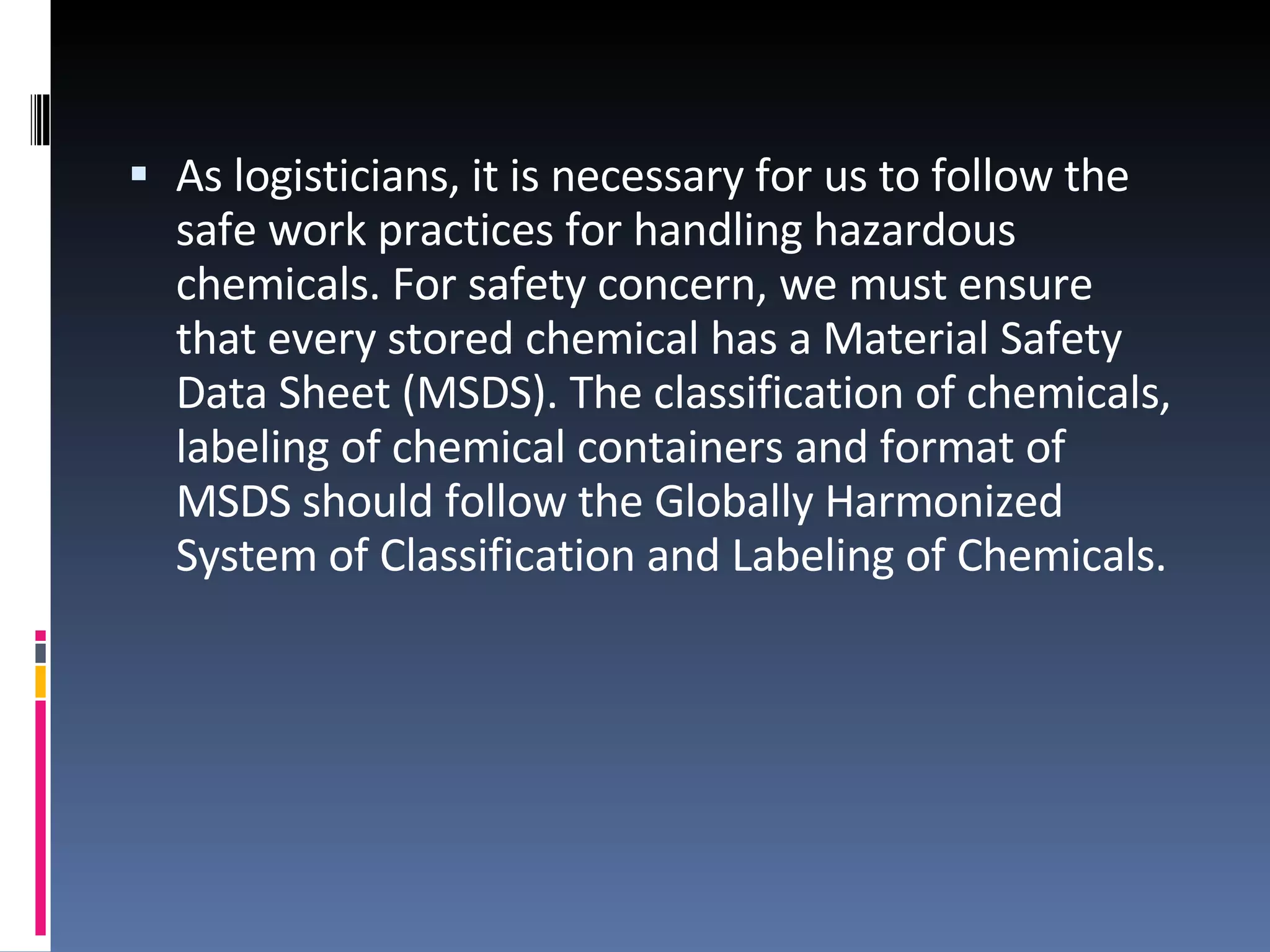 As logisticians, it is necessary for us to follow the safe work practices for handling hazardous chemicals. For safety concern, we must ensure that every stored chemical has a Material Safety Data Sheet (MSDS). The classification of chemicals, labeling of chemical containers and format of MSDS should follow the Globally Harmonized System of Classification and Labeling of Chemicals.  