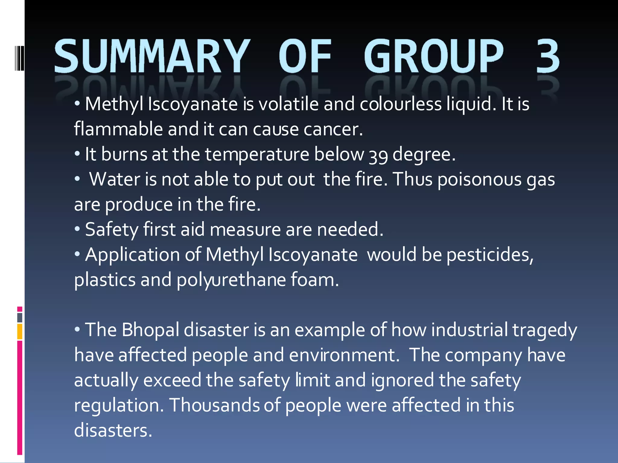 Methyl Iscoyanate is volatile and colourless liquid. It is flammable and it can cause cancer.  It burns at the temperature below 39 degree. Water is not able to put out  the fire. Thus poisonous gas are produce in the fire.  Safety first aid measure are needed.  Application of Methyl Iscoyanate  would be pesticides, plastics and polyurethane foam. The Bhopal disaster is an example of how industrial tragedy have affected people and environment.  The company have actually exceed the safety limit and ignored the safety regulation. Thousands of people were affected in this disasters.  