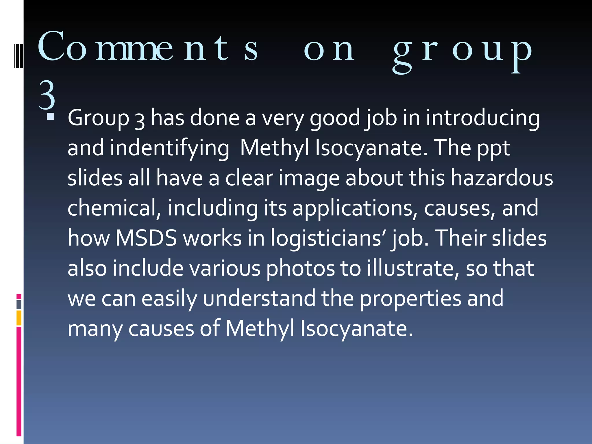 Comments on group 3 Group 3 has done a very good job in introducing and indentifying  Methyl Isocyanate. The ppt slides all have a clear image about this hazardous chemical, including its applications, causes, and how MSDS works in logisticians’ job. Their slides also include various photos to illustrate, so that we can easily understand the properties and many causes of Methyl Isocyanate. 
