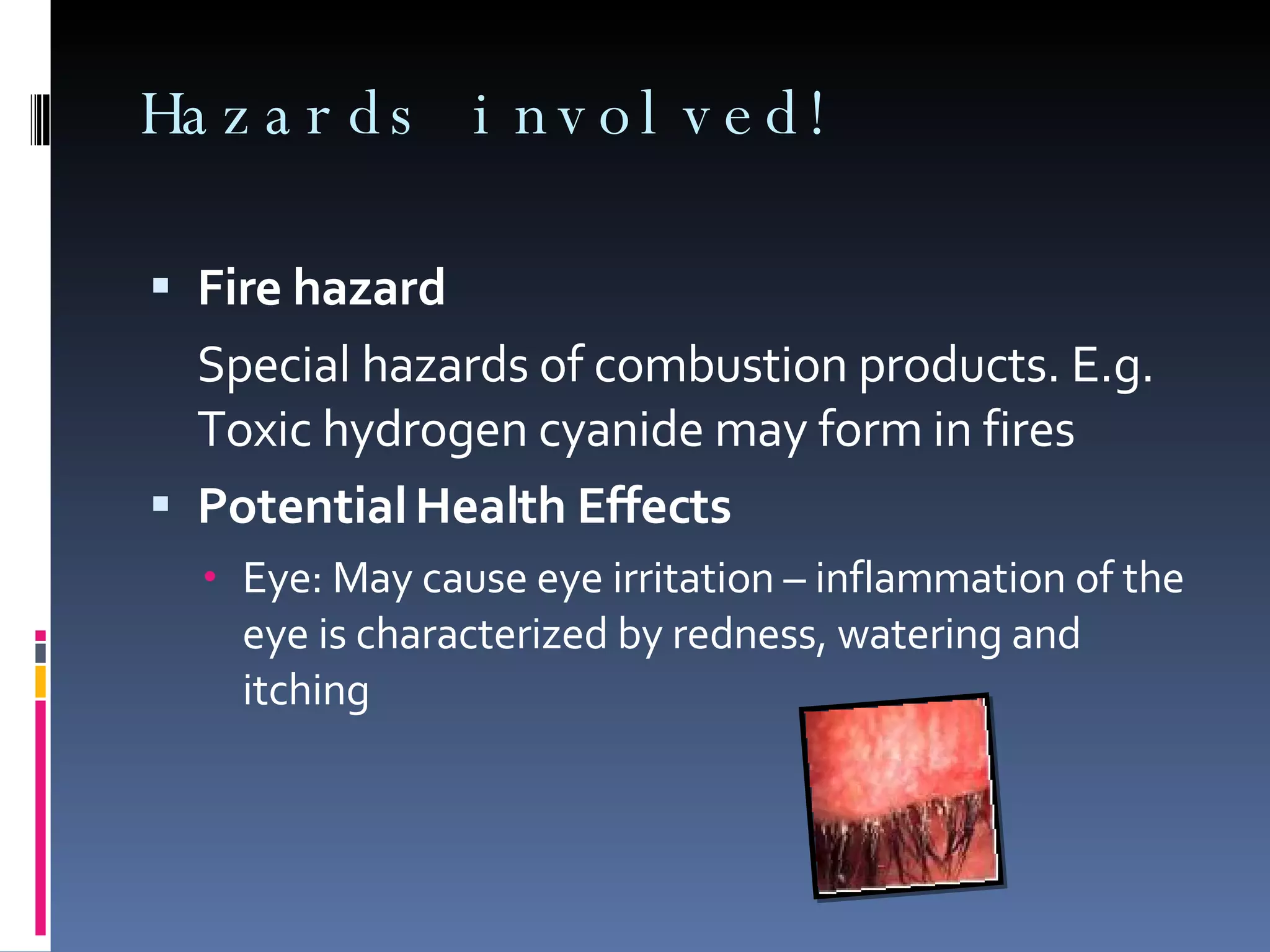 Hazards involved! Fire hazard Special hazards of combustion products. E.g. Toxic hydrogen cyanide may form in fires Potential Health Effects Eye: May cause eye irritation – inflammation of the eye is characterized by redness, watering and itching  
