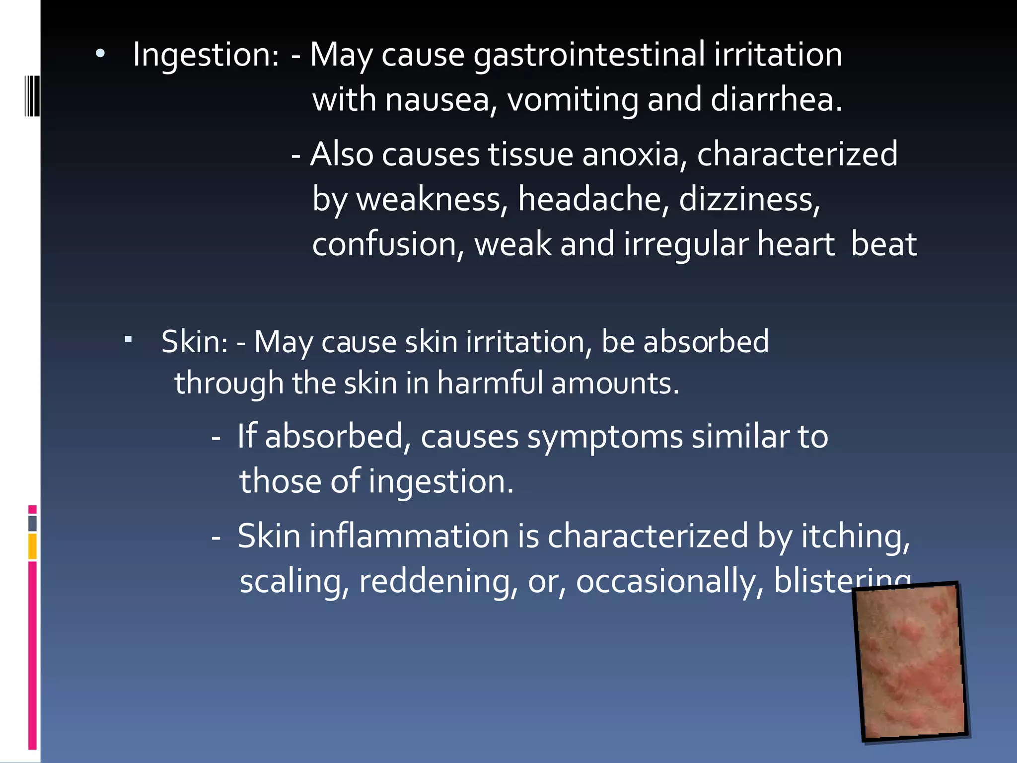 Ingestion: - May cause gastrointestinal irritation    with nausea, vomiting and diarrhea.  - Also causes tissue anoxia, characterized    by weakness, headache, dizziness,    confusion, weak and irregular heart  beat  Skin: - May cause skin irritation, be absorbed    through the skin in harmful amounts.    -  If absorbed, causes symptoms similar to    those of ingestion.   -  Skin inflammation is characterized by itching,    scaling, reddening, or, occasionally, blistering 