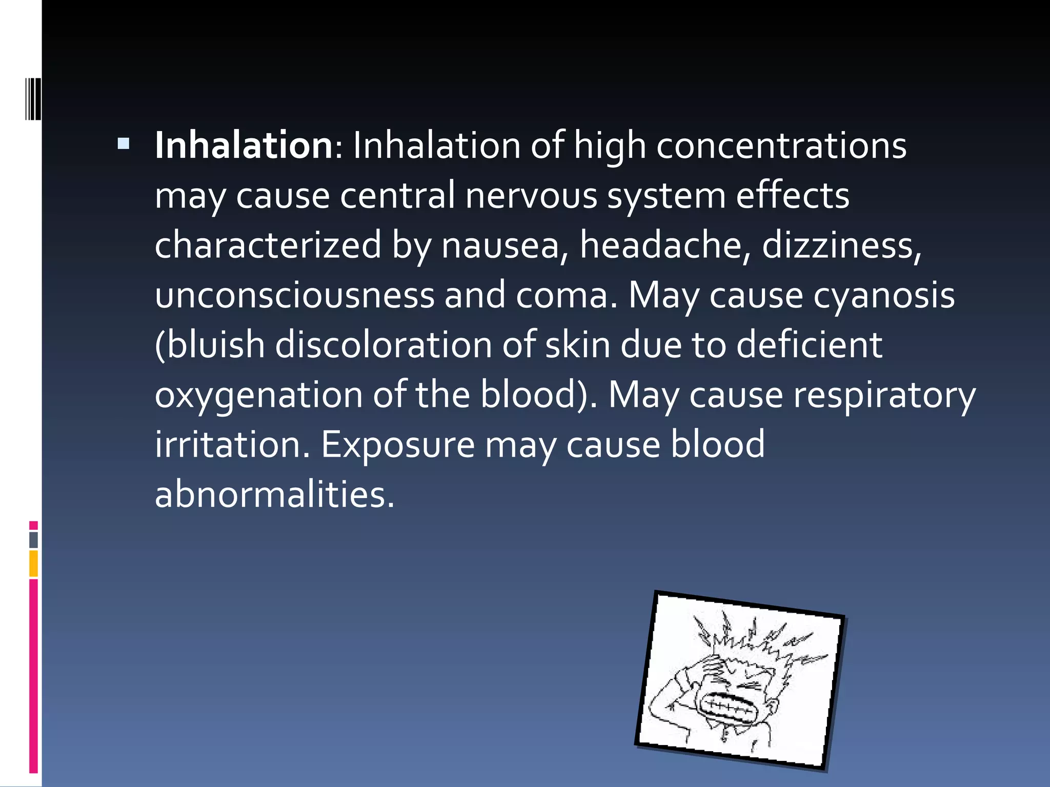 Inhalation : Inhalation of high concentrations may cause central nervous system effects characterized by nausea, headache, dizziness, unconsciousness and coma. May cause cyanosis (bluish discoloration of skin due to deficient oxygenation of the blood). May cause respiratory irritation. Exposure may cause blood abnormalities. 