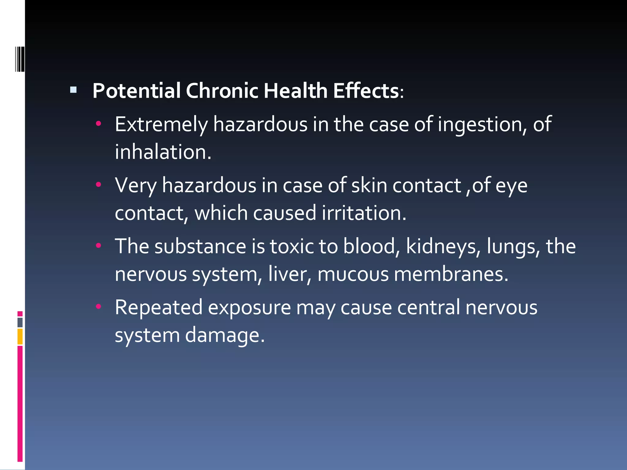 Potential Chronic Health Effects : Extremely hazardous in the case of ingestion, of inhalation. Very hazardous in case of skin contact ,of eye contact, which caused irritation. The substance is toxic to blood, kidneys, lungs, the nervous system, liver, mucous membranes.  Repeated exposure may cause central nervous system damage. 