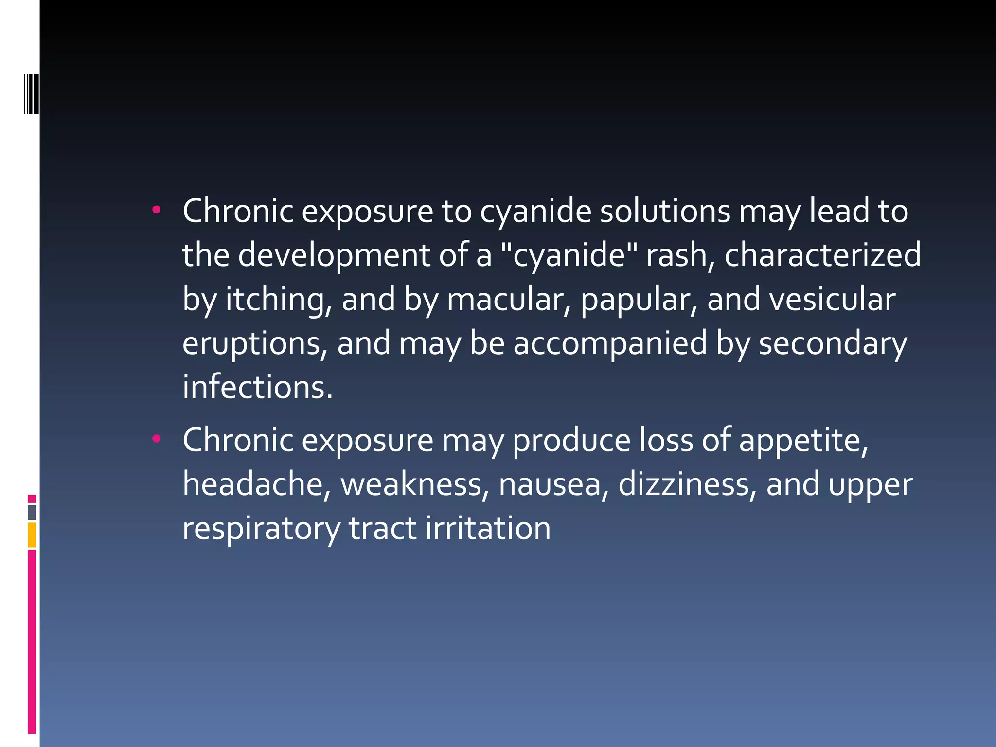 Chronic exposure to cyanide solutions may lead to the development of a "cyanide" rash, characterized by itching, and by macular, papular, and vesicular eruptions, and may be accompanied by secondary infections. Chronic exposure may produce loss of appetite, headache, weakness, nausea, dizziness, and upper respiratory tract irritation 