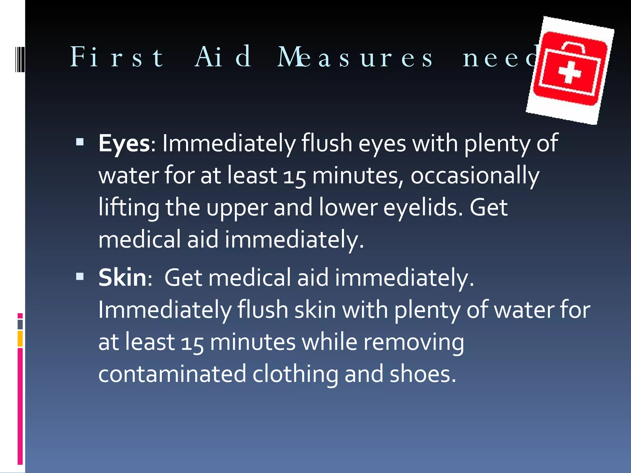 First Aid Measures needed Eyes : Immediately flush eyes with plenty of water for at least 15 minutes, occasionally lifting the upper and lower eyelids. Get medical aid immediately. Skin :  Get medical aid immediately. Immediately flush skin with plenty of water for at least 15 minutes while removing contaminated clothing and shoes. 