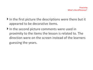 Proximity What’s the difference?  In the first picture the descriptions were there but it appeared to be decorative items. In the second picture comments were used in proximity to the items the lesson is related to. The direction were on the screen instead of the learners guessing the years . 