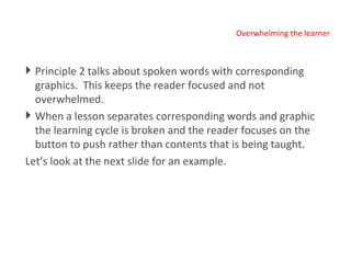 Overwhelming the learner Principle 2 talks about spoken words with corresponding  graphics.  This keeps the reader focused and not overwhelmed.  When a lesson separates corresponding words and graphic the learning cycle is broken and the reader focuses on the button to push rather than contents that is being taught. Let’s look at the next slide for an example. 
