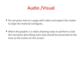 Audio /Visual Do not place text on a page with video and expect the reader to align the material contiguity . When the graphic is a video showing steps to perform a task the narration describing each step should be presented at the time as the action on the screen.  