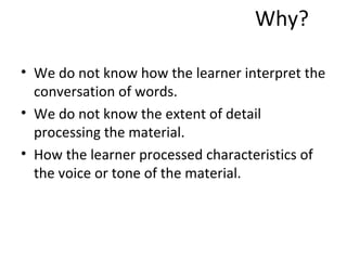 Why? We do not know how the learner interpret the conversation of words. We do not know the extent of detail processing the material. How the learner processed characteristics of the voice or tone of the material. 